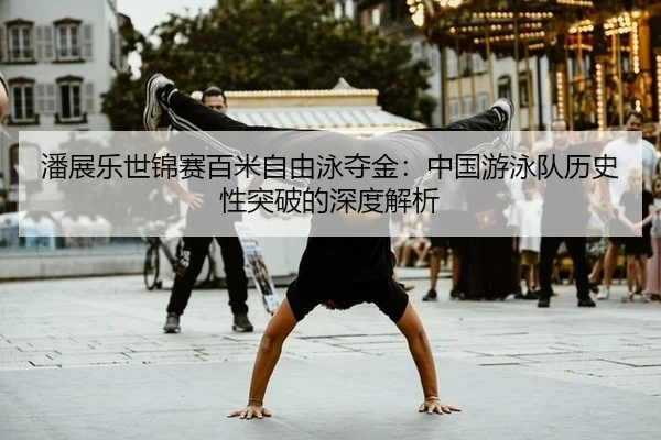 潘展乐世锦赛百米自由泳夺金：中国游泳队历史性突破的深度解析