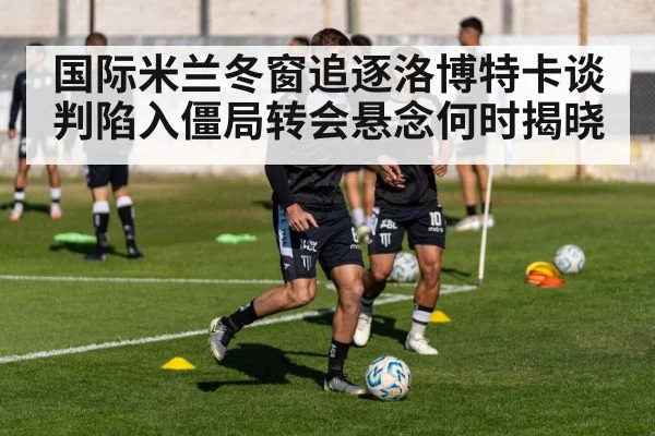 国际米兰冬窗追逐洛博特卡谈判陷入僵局转会悬念何时揭晓