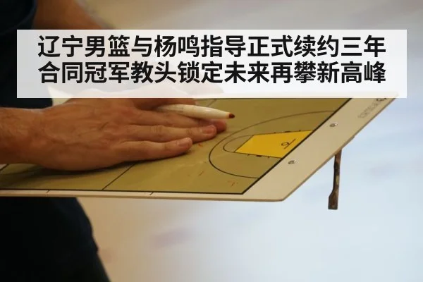 辽宁男篮与杨鸣指导正式续约三年合同冠军教头锁定未来再攀新高峰